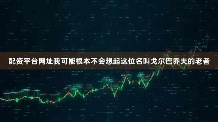 配资平台网址我可能根本不会想起这位名叫戈尔巴乔夫的老者