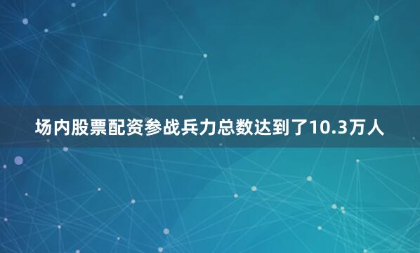 场内股票配资参战兵力总数达到了10.3万人