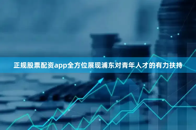 正规股票配资app全方位展现浦东对青年人才的有力扶持