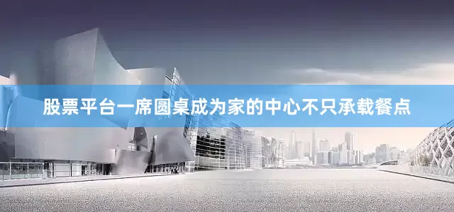 股票平台一席圆桌成为家的中心不只承载餐点