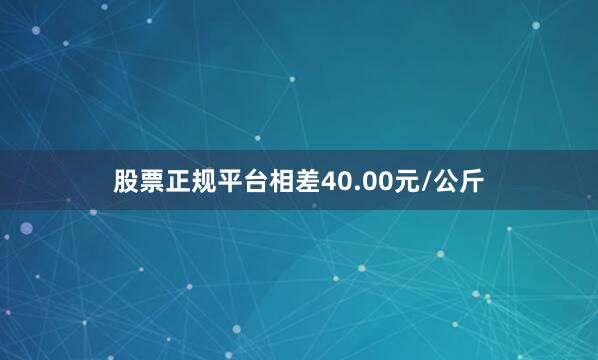 股票正规平台相差40.00元/公斤